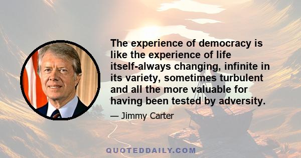 The experience of democracy is like the experience of life itself-always changing, infinite in its variety, sometimes turbulent and all the more valuable for having been tested by adversity.