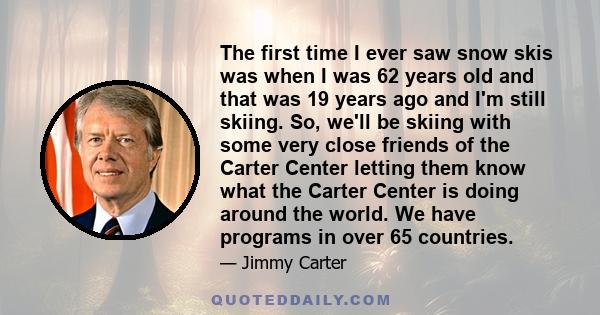 The first time I ever saw snow skis was when I was 62 years old and that was 19 years ago and I'm still skiing. So, we'll be skiing with some very close friends of the Carter Center letting them know what the Carter