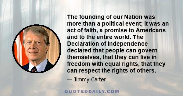 The founding of our Nation was more than a political event; it was an act of faith, a promise to Americans and to the entire world. The Declaration of Independence declared that people can govern themselves, that they