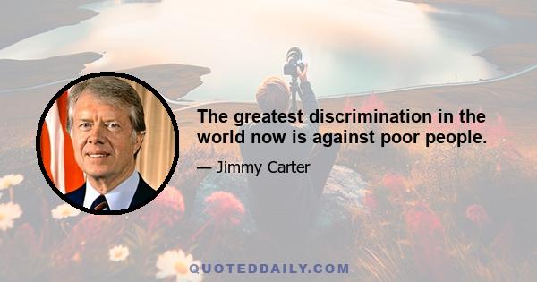 The greatest discrimination in the world now is against poor people.