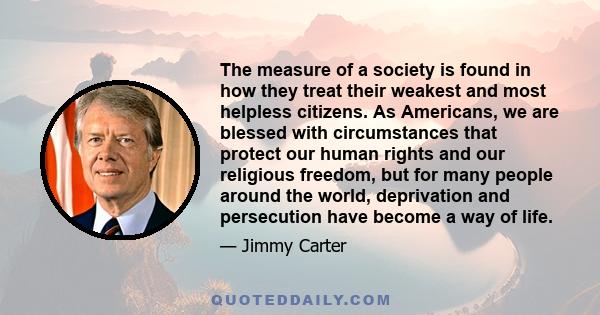 The measure of a society is found in how they treat their weakest and most helpless citizens. As Americans, we are blessed with circumstances that protect our human rights and our religious freedom, but for many people