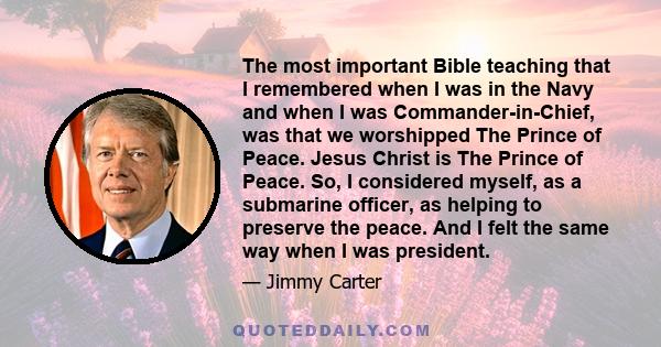 The most important Bible teaching that I remembered when I was in the Navy and when I was Commander-in-Chief, was that we worshipped The Prince of Peace. Jesus Christ is The Prince of Peace. So, I considered myself, as