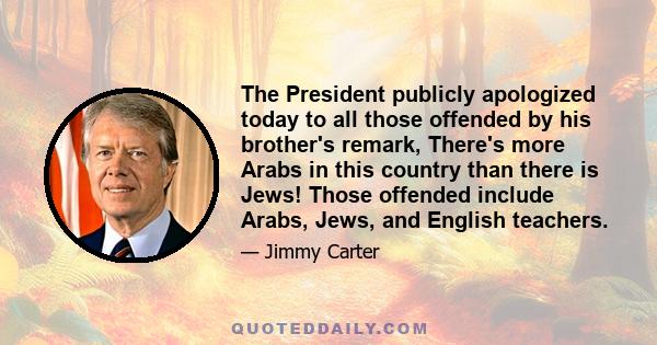 The President publicly apologized today to all those offended by his brother's remark, There's more Arabs in this country than there is Jews! Those offended include Arabs, Jews, and English teachers.