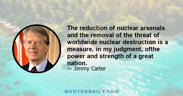 The reduction of nuclear arsenals and the removal of the threat of worldwide nuclear destruction is a measure, in my judgment, ofthe power and strength of a great nation.