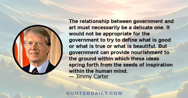 The relationship between government and art must necessarily be a delicate one. It would not be appropriate for the government to try to define what is good or what is true or what is beautiful. But government can