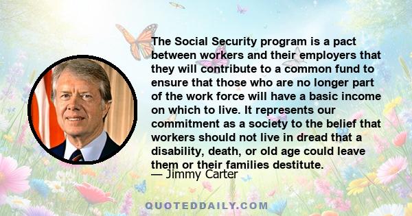 The Social Security program is a pact between workers and their employers that they will contribute to a common fund to ensure that those who are no longer part of the work force will have a basic income on which to