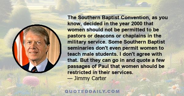 The Southern Baptist Convention, as you know, decided in the year 2000 that women should not be permitted to be pastors or deacons or chaplains in the military service. Some Southern Baptist seminaries don't even permit 