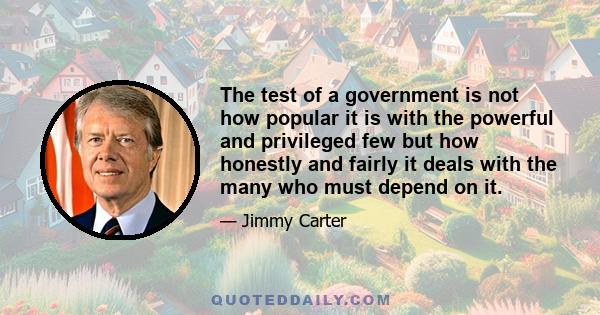 The test of a government is not how popular it is with the powerful and privileged few but how honestly and fairly it deals with the many who must depend on it.