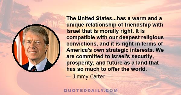 The United States...has a warm and a unique relationship of friendship with Israel that is morally right. It is compatible with our deepest religious convictions, and it is right in terms of America's own strategic