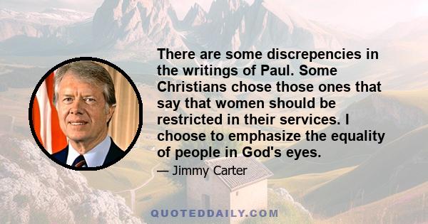 There are some discrepencies in the writings of Paul. Some Christians chose those ones that say that women should be restricted in their services. I choose to emphasize the equality of people in God's eyes.