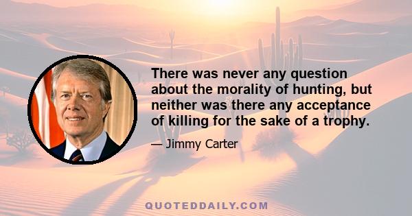 There was never any question about the morality of hunting, but neither was there any acceptance of killing for the sake of a trophy.