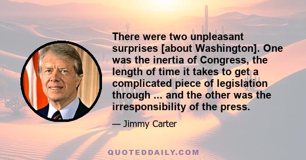 There were two unpleasant surprises [about Washington]. One was the inertia of Congress, the length of time it takes to get a complicated piece of legislation through ... and the other was the irresponsibility of the