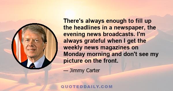 There's always enough to fill up the headlines in a newspaper, the evening news broadcasts. I'm always grateful when I get the weekly news magazines on Monday morning and don't see my picture on the front.