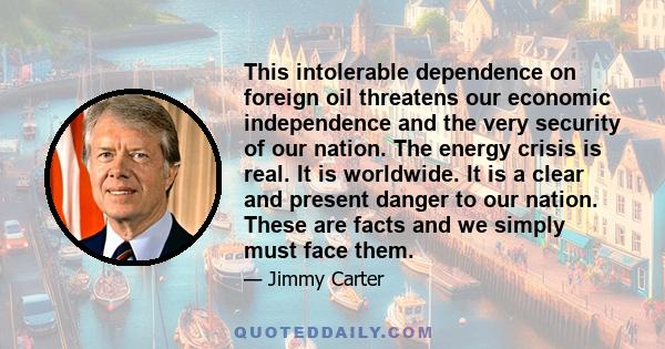 This intolerable dependence on foreign oil threatens our economic independence and the very security of our nation. The energy crisis is real. It is worldwide. It is a clear and present danger to our nation. These are