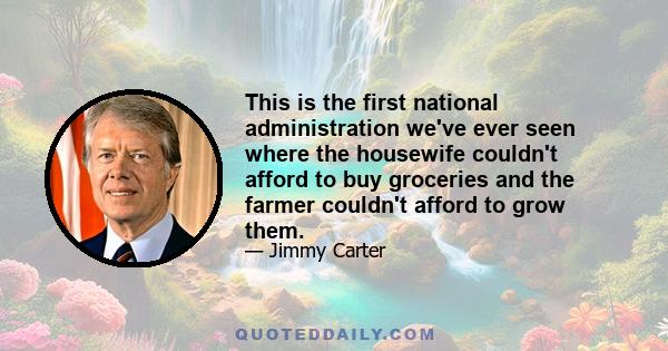 This is the first national administration we've ever seen where the housewife couldn't afford to buy groceries and the farmer couldn't afford to grow them.