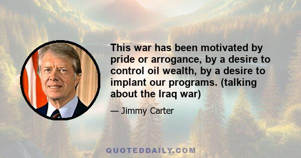 This war has been motivated by pride or arrogance, by a desire to control oil wealth, by a desire to implant our programs. (talking about the Iraq war)