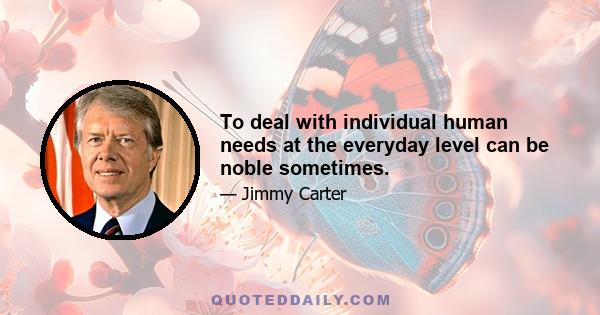 To deal with individual human needs at the everyday level can be noble sometimes.