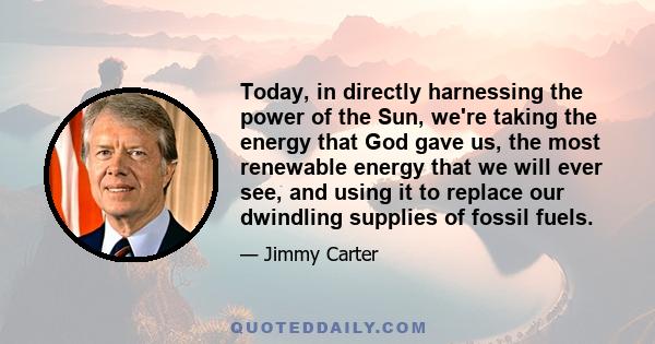 Today, in directly harnessing the power of the Sun, we're taking the energy that God gave us, the most renewable energy that we will ever see, and using it to replace our dwindling supplies of fossil fuels.