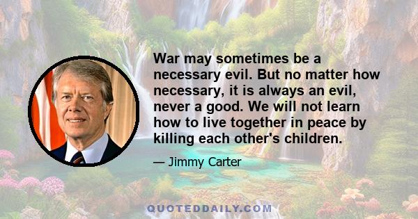 War may sometimes be a necessary evil. But no matter how necessary, it is always an evil, never a good. We will not learn how to live together in peace by killing each other's children.