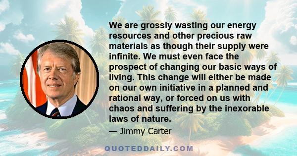 We are grossly wasting our energy resources and other precious raw materials as though their supply were infinite. We must even face the prospect of changing our basic ways of living. This change will either be made on