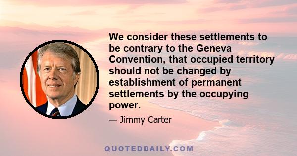 We consider these settlements to be contrary to the Geneva Convention, that occupied territory should not be changed by establishment of permanent settlements by the occupying power.