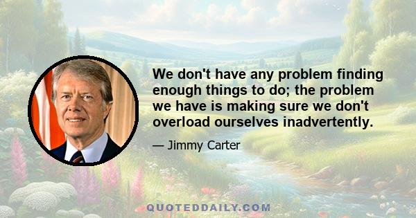 We don't have any problem finding enough things to do; the problem we have is making sure we don't overload ourselves inadvertently.