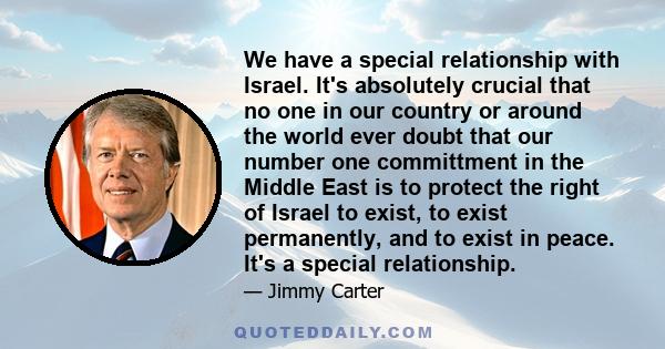 We have a special relationship with Israel. It's absolutely crucial that no one in our country or around the world ever doubt that our number one committment in the Middle East is to protect the right of Israel to