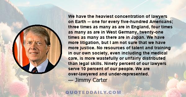 We have the heaviest concentration of lawyers on Earth -- one for every five-hundred Americans; three times as many as are in England, four times as many as are in West Germany, twenty-one times as many as there are in