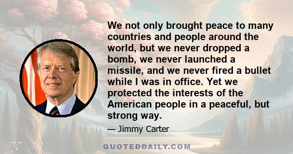 We not only brought peace to many countries and people around the world, but we never dropped a bomb, we never launched a missile, and we never fired a bullet while I was in office. Yet we protected the interests of the 