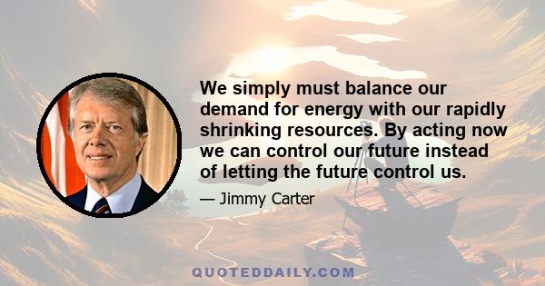 We simply must balance our demand for energy with our rapidly shrinking resources. By acting now we can control our future instead of letting the future control us.