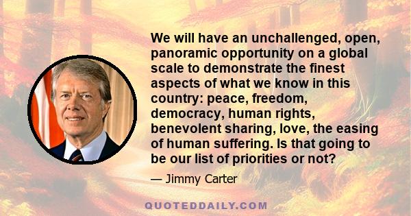 We will have an unchallenged, open, panoramic opportunity on a global scale to demonstrate the finest aspects of what we know in this country: peace, freedom, democracy, human rights, benevolent sharing, love, the