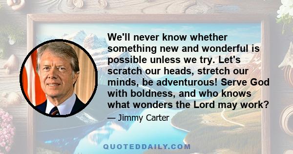 We'll never know whether something new and wonderful is possible unless we try. Let's scratch our heads, stretch our minds, be adventurous! Serve God with boldness, and who knows what wonders the Lord may work?