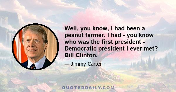 Well, you know, I had been a peanut farmer. I had - you know who was the first president - Democratic president I ever met? Bill Clinton.