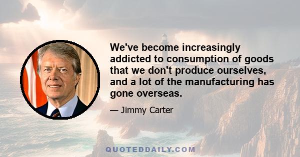 We've become increasingly addicted to consumption of goods that we don't produce ourselves, and a lot of the manufacturing has gone overseas.