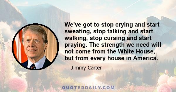 We've got to stop crying and start sweating, stop talking and start walking, stop cursing and start praying. The strength we need will not come from the White House, but from every house in America.