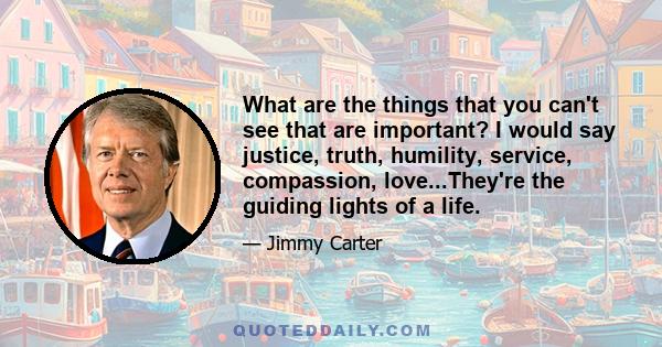 What are the things that you can't see that are important? I would say justice, truth, humility, service, compassion, love...They're the guiding lights of a life.