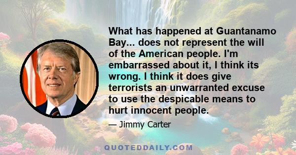 What has happened at Guantanamo Bay... does not represent the will of the American people. I'm embarrassed about it, I think its wrong. I think it does give terrorists an unwarranted excuse to use the despicable means