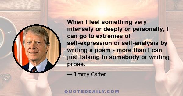 When I feel something very intensely or deeply or personally, I can go to extremes of self-expression or self-analysis by writing a poem - more than I can just talking to somebody or writing prose.