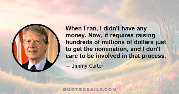 When I ran, I didn't have any money. Now, it requires raising hundreds of millions of dollars just to get the nomination, and I don't care to be involved in that process.