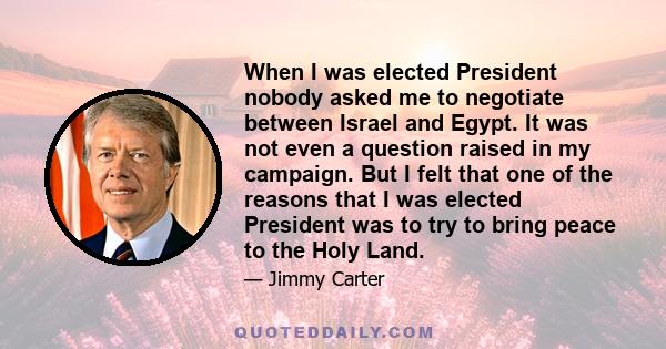 When I was elected President nobody asked me to negotiate between Israel and Egypt. It was not even a question raised in my campaign. But I felt that one of the reasons that I was elected President was to try to bring