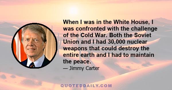 When I was in the White House, I was confronted with the challenge of the Cold War. Both the Soviet Union and I had 30,000 nuclear weapons that could destroy the entire earth and I had to maintain the peace.