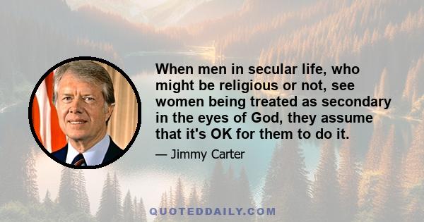 When men in secular life, who might be religious or not, see women being treated as secondary in the eyes of God, they assume that it's OK for them to do it.