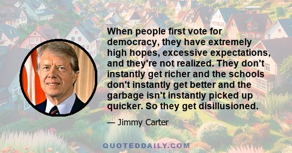 When people first vote for democracy, they have extremely high hopes, excessive expectations, and they're not realized. They don't instantly get richer and the schools don't instantly get better and the garbage isn't