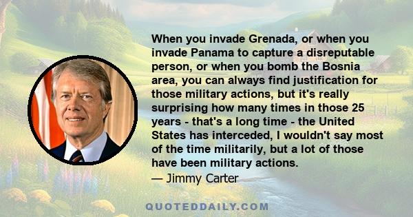 When you invade Grenada, or when you invade Panama to capture a disreputable person, or when you bomb the Bosnia area, you can always find justification for those military actions, but it's really surprising how many