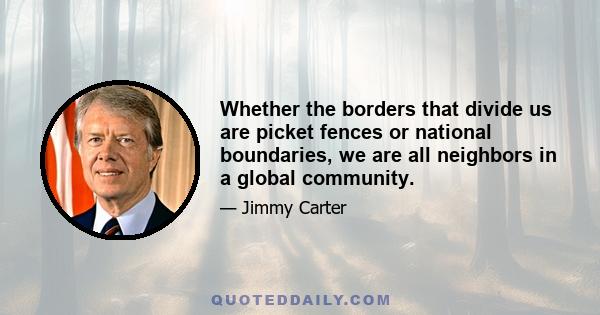 Whether the borders that divide us are picket fences or national boundaries, we are all neighbors in a global community.