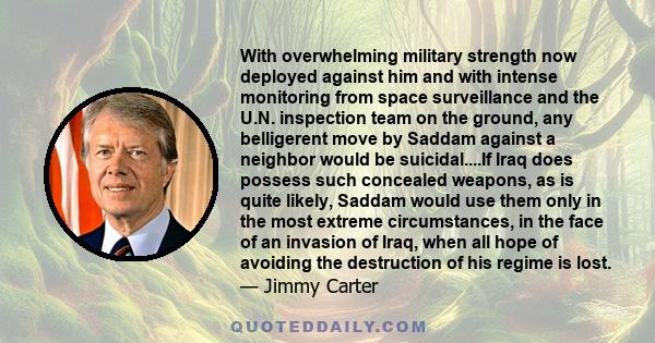 With overwhelming military strength now deployed against him and with intense monitoring from space surveillance and the U.N. inspection team on the ground, any belligerent move by Saddam against a neighbor would be