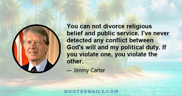 You can not divorce religious belief and public service. I've never detected any conflict between God's will and my political duty. If you violate one, you violate the other.