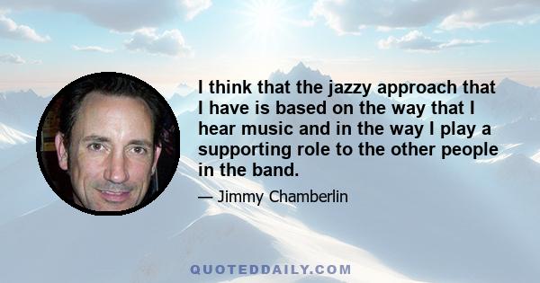 I think that the jazzy approach that I have is based on the way that I hear music and in the way I play a supporting role to the other people in the band.