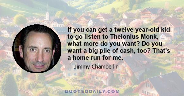 If you can get a twelve year-old kid to go listen to Thelonius Monk, what more do you want? Do you want a big pile of cash, too? That's a home run for me.