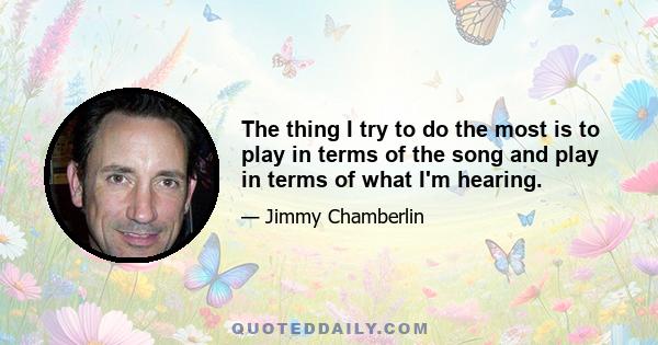 The thing I try to do the most is to play in terms of the song and play in terms of what I'm hearing.